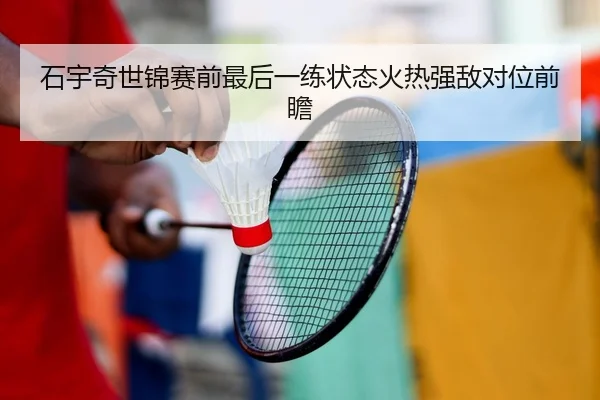 石宇奇世锦赛前最后一练状态火热强敌对位前瞻（yibeisports）