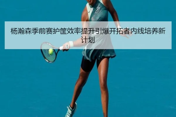 杨瀚森季前赛护筐效率提升引爆开拓者内线培养新计划（yibeisports）
