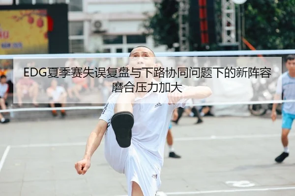 EDG夏季赛失误复盘与下路协同问题下的新阵容磨合压力加大 | yibeisports